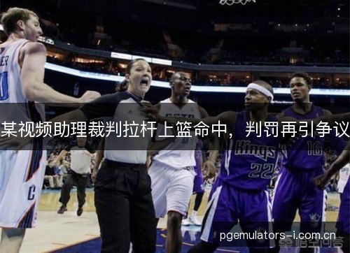 某视频助理裁判拉杆上篮命中，判罚再引争议